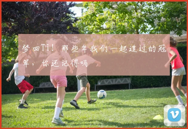 梦回Ti！那些年我们一起追过的冠军，你还记得吗