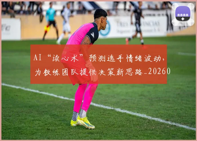 AI“读心术”预测选手情绪波动，为教练团队提供决策新思路_20260529145535_20260702034545