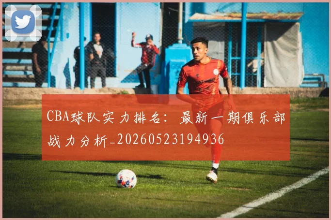 CBA球队实力排名：最新一期俱乐部战力分析_20260523194936
