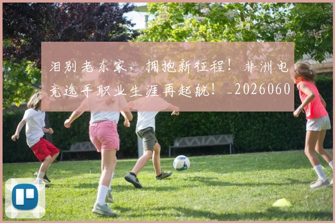 泪别老东家，拥抱新征程！非洲电竞选手职业生涯再起航！_20260606145850