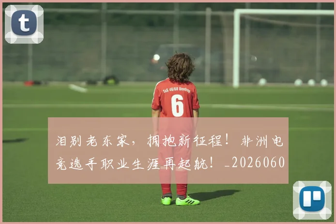 泪别老东家，拥抱新征程！非洲电竞选手职业生涯再起航！_20260606145850