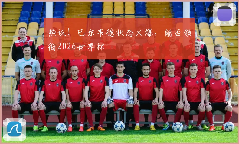 热议！巴尔韦德状态火爆，能否领衔2026世界杯