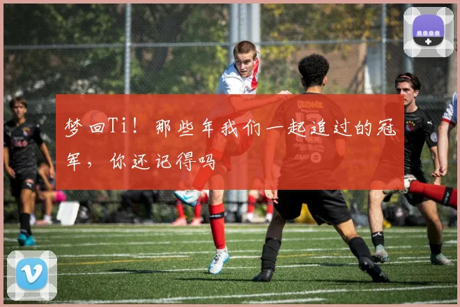 梦回Ti！那些年我们一起追过的冠军，你还记得吗