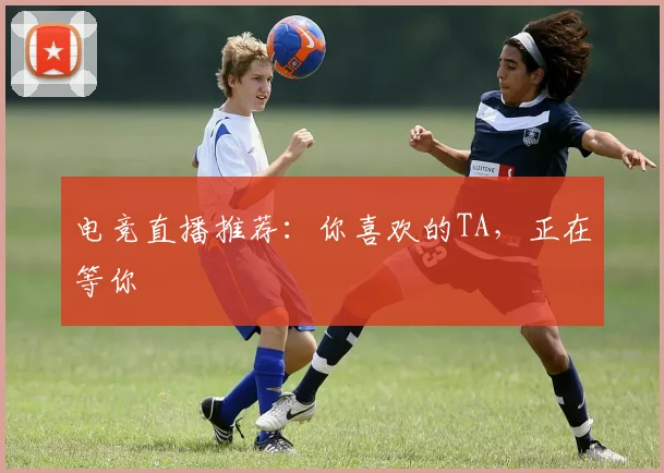 电竞直播推荐：你喜欢的TA，正在等你