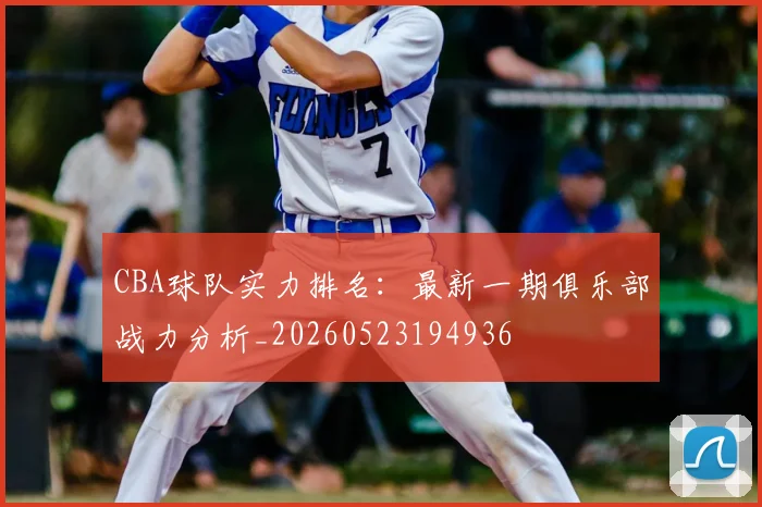 CBA球队实力排名：最新一期俱乐部战力分析_20260523194936
