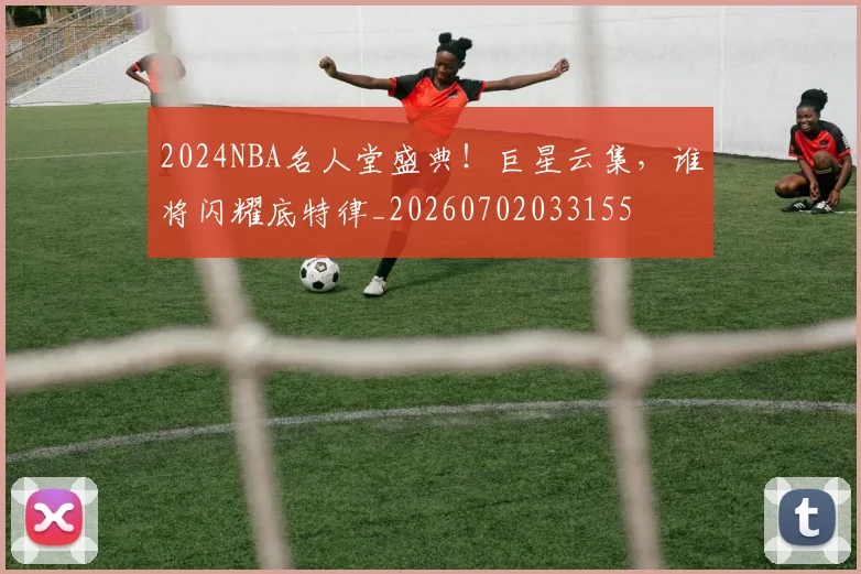 2024NBA名人堂盛典！巨星云集，谁将闪耀底特律_20260702033155