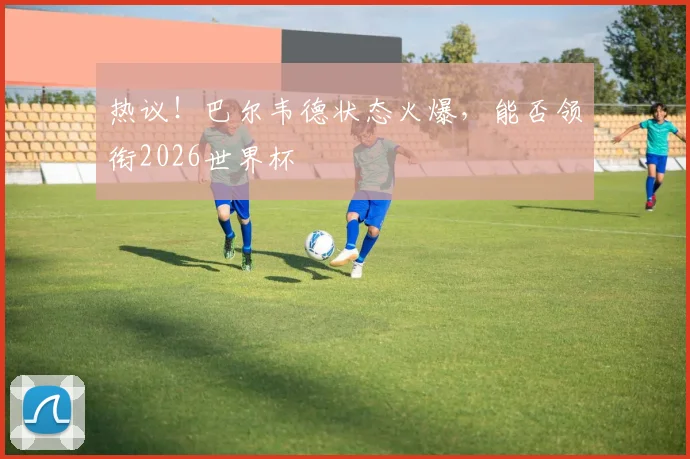 热议！巴尔韦德状态火爆，能否领衔2026世界杯