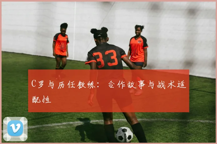C罗与历任教练:合作故事与战术适配性