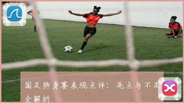 国足热身赛表现点评：亮点与不足全解析