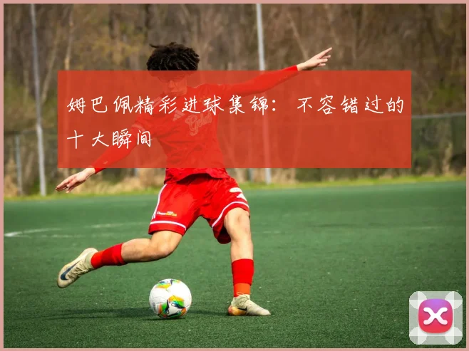 姆巴佩精彩进球集锦：不容错过的十大瞬间