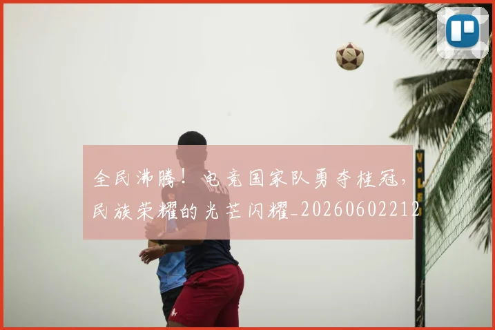 全民沸腾！电竞国家队勇夺桂冠，民族荣耀的光芒闪耀_20260602212249