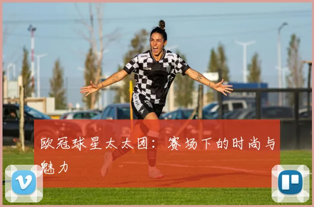 欧冠球星太太团：赛场下的时尚与魅力