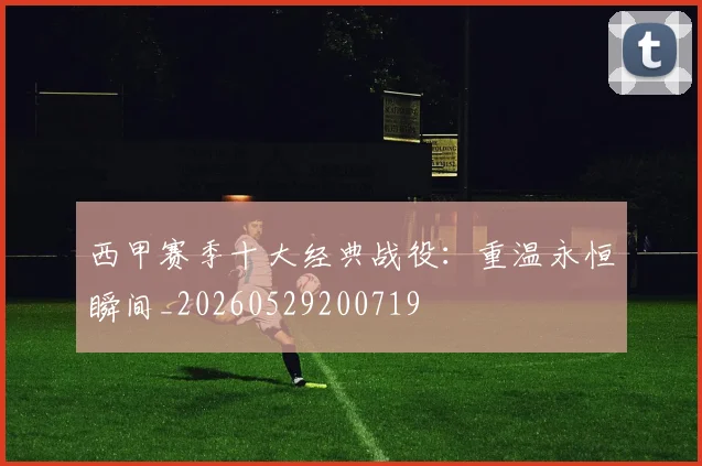 西甲赛季十大经典战役：重温永恒瞬间_20260529200719