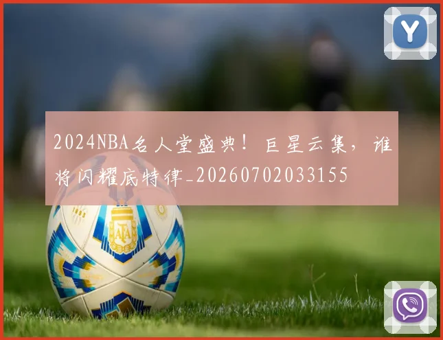 2024NBA名人堂盛典！巨星云集，谁将闪耀底特律_20260702033155